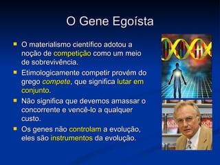 O Gene Egoísta
   O materialismo científico adotou a
    noção de competição como um meio
    de sobrevivência.
   Etimologicamente competir provém do
    grego compete, que significa lutar em
    conjunto.
   Não significa que devemos amassar o
    concorrente e vencê-lo a qualquer
    custo.
   Os genes não controlam a evolução,
    eles são instrumentos da evolução.
 