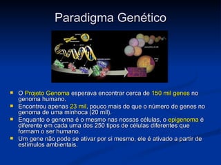 Paradigma Genético




   O Projeto Genoma esperava encontrar cerca de 150 mil genes no
    genoma humano.
   Encontrou apenas 23 mil, pouco mais do que o número de genes no
    genoma de uma minhoca (20 mil).
   Enquanto o genoma é o mesmo nas nossas células, o epigenoma é
    diferente em cada uma dos 250 tipos de células diferentes que
    formam o ser humano.
   Um gene não pode se ativar por si mesmo, ele é ativado a partir de
    estímulos ambientais.
 