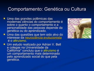Comportamento: Genética ou Cultura
   Uma das grandes polêmicas das
    modernas ciências do comportamento é
    sobre o quanto o comportamento e a
    personalidade das pessoas depende da
    genética ou do aprendizado.
   Uma das questões que tem sido alvo do
    interesse da neurociência evolucionista
     é o altruísmo.
   Um estudo realizado por Adrian V. Bell
    e colegas na Universidade da
    Califórnia* concluiu que o altruísmo é
    um comportamento mais determinado
    pelo aprendizado social do que pela
    genética.
 