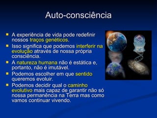 Auto-consciência

   A experiência de vida pode redefinir
    nossos traços genéticos.
   Isso significa que podemos interferir na
    evolução através de nossa própria
    consciência.
   A natureza humana não é estática e,
    portanto, não é imutável.
   Podemos escolher em que sentido
    queremos evoluir.
   Podemos decidir qual o caminho
    evolutivo mais capaz de garantir não só
    nossa permanência na Terra mas como
    vamos continuar vivendo.
 