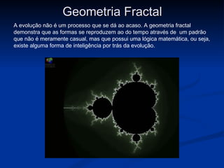 Geometria Fractal
A evolução não é um processo que se dá ao acaso. A geometria fractal
demonstra que as formas se reproduzem ao do tempo através de um padrão
que não é meramente casual, mas que possui uma lógica matemática, ou seja,
existe alguma forma de inteligência por trás da evolução.
 