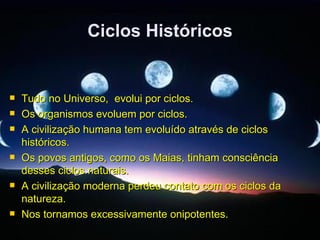 Ciclos Históricos


   Tudo no Universo, evolui por ciclos.
   Os organismos evoluem por ciclos.
   A civilização humana tem evoluído através de ciclos
    históricos.
   Os povos antigos, como os Maias, tinham consciência
    desses ciclos naturais.
   A civilização moderna perdeu contato com os ciclos da
    natureza.
   Nos tornamos excessivamente onipotentes.
 