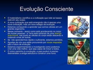 Evolução Consciente
   O materialismo científico e a civilização que nele se baseia
    está em seu ocaso.
   A nova civilização que está emergindo não é apenas uma
    nova civilização, mas um novo estágio da evolução.
   Estamos começando a aprender que somos células em um
    grande organismo.
   Nesse momento - assim como está acontecendo no corpo
    de muitas pessoas - a Terra está sofrendo de uma doença
    auto-imune, nas quais as células do corpo estão atacando e
    matando umas às outras.
   Se não aprendermos rápido o suficiente, estamos perdidos.
   Aqueles de nós que estão procurando por novas respostas
    são o futuro de evolução.
   Estamos experimentando e investigando como podemos
    criar uma vida melhor, que seja capaz de incluir a todos.
   O único caminho é a evolução, e para evoluir é preciso
    desmantelar a antiga estrutura e construir uma nova.
 
