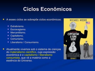 Ciclos Econômicos
   A esses ciclos se sobrepõe ciclos econômicos:

       Extrativismo.
       Escravagismo.
       Mercantilismo.
       Capitalismo.
       Comunismo.
       Liberalismo / Consumismo.

   Atualmente vivemos sob o sistema de crenças
    do materialismo científico, cuja expressão
    econômica é o capitalismo / liberalismo
    consumista, que vê a matéria como a
    essência do Universo.
 
