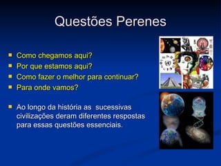Questões Perenes

   Como chegamos aqui?
   Por que estamos aqui?
   Como fazer o melhor para continuar?
   Para onde vamos?

   Ao longo da história as sucessivas
    civilizações deram diferentes respostas
    para essas questões essenciais.
 
