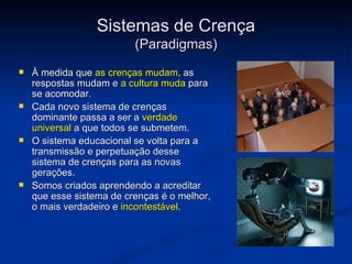 Sistemas de Crença
                          (Paradigmas)
   À medida que as crenças mudam, as
    respostas mudam e a cultura muda para
    se acomodar.
   Cada novo sistema de crenças
    dominante passa a ser a verdade
    universal a que todos se submetem.
   O sistema educacional se volta para a
    transmissão e perpetuação desse
    sistema de crenças para as novas
    gerações.
   Somos criados aprendendo a acreditar
    que esse sistema de crenças é o melhor,
    o mais verdadeiro e incontestável. 
 
