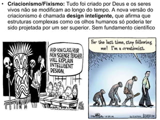 Criacionismo/Fixismo:  Tudo foi criado por Deus e os seres vivos não se modificam ao longo do tempo. A nova versão do criacionismo é chamada  design inteligente,  que afirma que estruturas complexas como os olhos humanos só poderia ter sido projetada por um ser superior. Sem fundamento científico 