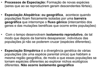 Processos de Especiação:  Formação de novas espécies (seres que ao se reproduzirem geram descendentes férteis). Especiação Alopátrica: ou geográfica ,  acontece quando populações ficam fisicamente isoladas por uma  barreira geográfica  que interrompe o  fluxo gênico  (intercambio dos genes e das mutações benéficas que ocorre entre populações) Com o tempo desenvolvem  isolamento reprodutivo , de tal modo que depois da barreira desaparecer, indivíduos das populações já não se poderem cruzar (espécies diferentes). Especiação Simpátrica  é a divergência genética de várias populações (de uma espécie parental única) que habitam a mesma região geográfica, de modo a que essas populações se tornam espécies diferentes ao explorar nichos ecológicos diferentes.  Não ocorre isolamento geográfico 