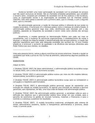 Evolução da Administração Pública no Brasil 

        Aceita­se  também  uma  maior  participação  da  sociedade civil  na  prestação  de serviços 
que não sejam exclusivos de Estado. São as chamadas entidades paraestatais, que compõem 
o  terceiro  setor, composto  por  entidades  da  sociedade  civil  de fins  públicos  e  não  lucrativos, 
como  as  organizações  sociais  e  as  organizações  da  sociedade  civil  de  interesse  público 
(OSCIPs). Este setor passa a coexistir com o primeiro setor, que é o Estado, e com o segundo 
setor, que é o mercado. 

       Na administração  gerencial, a noção  de interesse  público  é diferente da  que  existe no 
modelo burocrático. A burocracia vê o interesse público como o interesse do próprio Estado. A 
administração  pública  gerencial  nega  essa  visão,  identificando  este  interesse  com  o  dos 
cidadãos,  passando  os  integrantes  da  sociedade  a  serem  vistos  como  clientes  dos  serviços 
públicos.

       Atualmente,  o  modelo  gerencial  na  Administração  Pública  vem  cada  vez  mais  se 
consolidando,  com  a  mudança  de  estruturas  organizacionais,  o  estabelecimento  de  metas  a 
alcançar, a redução da máquina estatal, a descentralização dos serviços públicos, a criação das 
agências  reguladoras  para  zelar  pela  adequada  prestação  dos  serviços  etc.  O  novo  modelo 
propõe­se  a  promover  o  aumento  da  qualidade  e  da  eficiência  dos  serviços  oferecidos  pelo 
Poder Público aos seus clientes: os cidadãos. 

­­­­­­­­­­­­­­­­­­­­­­­­­ 

Vista esta pequena teoria, vamos a alguns exercícios de provas anteriores. Visando a ajudar os 
candidatos que farão a prova do TCU no final de setembro, selecionamos algumas questões do 
CESPE. 

EXERCÍ CI OS 

Julgue os itens. 

1 (Analista TCE/AC 2007) No plano administrativo, a administração pública burocrática surgiu 
no século XVIII, com o início do Iluminismo europeu. 

2  (Analista TCE/AC 2007) A  administração  pública evoluiu  por meio  de  três modelos básicos: 
assistencialista, burocrático e gerencial. 

3  (Analista  TCE/AC  2007)  A  administração  pública  burocrática  surgiu  para  se  combaterem  a 
corrupção e o nepotismo patrimonialista. 

4  (Analista  TCE/AC  2007)  A  administração  pública  gerencial,  apesar  de  representar  uma 
evolução  em relação  ao  modelo burocrático, foi  apenas uma transição  de métodos  e  técnicas 
gerenciais, sem representar, de fato, uma nova visão do Estado e da administração pública. 

5  (Analista  TCE/AC  2007)  Na  administração  pública  gerencial,  a  estratégia  volta­se  para  a 
definição  dos  objetivos  que  o  administrador  público  deve  atingir  em  sua  unidade,  para  a 
garantia  da  autonomia  na  gestão  de  recursos  humanos,  materiais  e  financeiros  e  para  o 
controle e a cobrança a posteriori de resultados. 

6  (Analista  TCE/AC  2007)    O  modelo  burocrático  tradicional,  privilegiado  pelo  sistema  de 
direito  administrativo  brasileiro,  facilita  a  transparência  administrativa  e  promove,  desse 
modo, o controle social.




www.editoraferreira.com.br                        2                                    Luciano Oliveira 
 