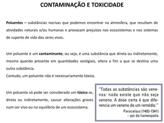 CONTAMINAÇÃO E TOXICIDADE
Poluentes – substâncias nocivas que podemos encontrar na atmosfera, que resultam de
atividades naturais e/ou humanas e provocam prejuízos nos ecossistemas e nos sistemas
de suporte de vida dos seres vivos.

Um poluente é um contaminante, ou seja, é uma substância que direta ou indiretamente,
mesmo quando presente em quantidades vestigiais, altera o fim a que se destina uma
outra substância.

Contudo, um poluente não é necessariamente tóxico.

Um poluente só pode ser considerado um tóxico se,
direta ou indiretamente, causar alterações graves
num ser vivo ou no equilíbrio de um ecossistema.

 