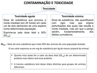 CONTAMINAÇÃO E TOXICIDADE
Toxicidade
Toxicidade aguda

Toxicidade crónica

Dose de substância que provoca a
morte imediata (em 24 horas) em cada
um de dois elementos de uma espécie
numa determinada população.

Dose de substância, não quantificável
com
rigor,
mas
que
origina
perturbações das quais não resulta a
morte imediata, mas em que o perigo
advém,
fundamentalmente,
dos
efeitos cumulativos.

Exprime-se pela dose letal a 50%
(DL50).

DL50 – Dose de uma substância que mata 50% dos animais de uma população testada.
O seu valor expressa-se em mg de substância por kg de massa corporal do animal.
 Quanto mais baixo for o valor da dose letal (DL50) de um determinado
produto mais tóxico será esse produto.
 A mesma substância terá doses letais distintas para grupos de animais
diferentes.

 