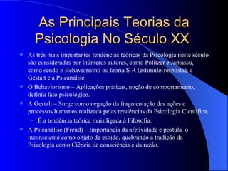 As Principais Teorias da Psicologia No Século XX  As três mais importantes tendências teóricas da Psicologia neste século são consideradas por inúmeros autores, como Politzer e Japiassu, como sendo o Behaviorismo ou teoria S-R (estimulo-resposta), a Gestalt e a Psicanálise. O Behaviorismo – Aplicações práticas, noção de comportamento, definiu fato psicológico. A Gestalt – Surge como negação da fragmentação das ações e processos humanos realizada pelas tendências da Psicologia Científica. É a tendência teórica mais ligada à Filosofia.  A Psicanálise (Freud) – Importância da afetividade e postula  o inconsciente como objeto de estudo, quebrando a tradição da Psicologia como Ciência da consciência e da razão.  