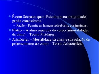É com Sócrates que a Psicologia na antiguidade ganha consistência. Razão – Permite ao homem sobrebor-se aos instintos. Platão – A alma separada do corpo (imortalidade da alma) – Teoria Platônica. Aristóteles – Mortalidade da alma e sua relação de pertencimento ao corpo – Teoria Aristotélica.  