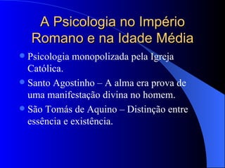 A Psicologia no Império Romano e na Idade Média Psicologia monopolizada pela Igreja Católica. Santo Agostinho – A alma era prova de uma manifestação divina no homem. São Tomás de Aquino – Distinção entre essência e existência. 