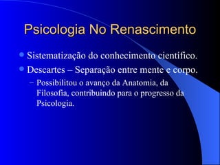 Psicologia No Renascimento Sistematização do conhecimento científico. Descartes – Separação entre mente e corpo. Possibilitou o avanço da Anatomia, da Filosofia, contribuindo para o progresso da Psicologia.  