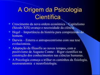 A Origem da Psicologia Científica Crescimento da nova ordem econômica – Capitalismo (Século XIX) avanço e necessidade da ciência. Hegel – Importância da história para compreensão do homem. Darwin – Enterra o antropocentrismo com sua tese evolucionista. Adaptação da filosofia ao novos tempos, com o positivismo de Augusto Comte – Rigor científico na construção dos conhecimentos nas ciências humanas. A Psicologia começa a trilhar os caminhos da fisiologia, neuroanatomia  e neurofisiologia. 