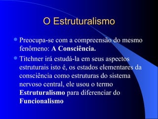 O Estruturalismo Preocupa-se com a compreensão do mesmo fenômeno:  A Consciência. Titchner irá estudá-la em seus aspectos estruturais isto é, os estados elementares da consciência como estruturas do sistema nervoso central, ele usou o termo  Estruturalismo  para diferenciar do  Funcionalismo 