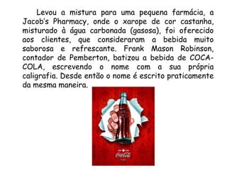 Levou a mistura para uma pequena farmácia, a
Jacob’s Pharmacy, onde o xarope de cor castanha,
misturado à água carbonada (gasosa), foi oferecido
aos clientes, que consideraram a bebida muito
saborosa e refrescante. Frank Mason Robinson,
contador de Pemberton, batizou a bebida de COCA-
COLA, escrevendo o nome com a sua própria
caligrafia. Desde então o nome é escrito praticamente
da mesma maneira.
 