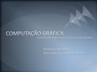 COMPUTAÇÃO GRÁFICA Uma fusão entre arte, ciência e tecnologia Emiliano M. Silva Pós graduado em Design Gráfico 