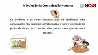 Os símbolos e os sinais utilizados para se estabelecer uma
comunicação não permitiam complexidades e nem a expressão de
pontos de vista ou juízo de valor, visto que a comunicação ainda era
precária.
A Evolução da Comunicação Humana
 