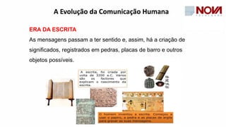 ERA DA ESCRITA
As mensagens passam a ter sentido e, assim, há a criação de
significados, registrados em pedras, placas de barro e outros
objetos possíveis.
A Evolução da Comunicação Humana
 