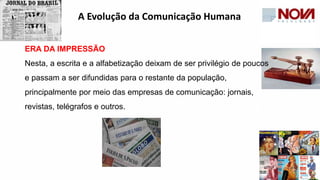 ERA DA IMPRESSÃO
Nesta, a escrita e a alfabetização deixam de ser privilégio de poucos
e passam a ser difundidas para o restante da população,
principalmente por meio das empresas de comunicação: jornais,
revistas, telégrafos e outros.
A Evolução da Comunicação Humana
 