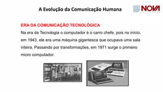 ERA DA COMUNICAÇÃO TECNOLÓGICA
Na era da Tecnologia o computador é o carro chefe, pois no início,
em 1943, ele era uma máquina gigantesca que ocupava uma sala
inteira. Passando por transformações, em 1971 surge o primeiro
micro computador.
A Evolução da Comunicação Humana
 