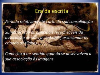Era da escritaPeríodo relativamente curto da sua consolidaçãoSumérios  são os principais responsáveis da associação de sons a símbolos , associando-os criando as sílabasComeçou a ter sentido quando se desenvolveu a sua associação às imagens