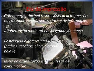 Era da impressão.Gutemberg, principal responsável pela impressão mecanizada, modificando a forma de informaçãoAlfabetização diminuta na sociedade da épocaRestringida a determinados grupos(padres, escribas, elites e eruditos), contestada pela igrejaInicio da organização dasempresas de comunicação