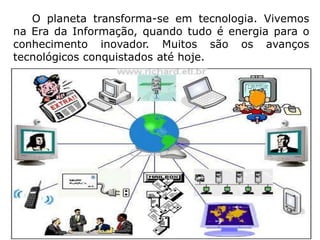      O planeta transforma-se em tecnologia. Vivemos na Era da Informação, quando tudo é energia para o conhecimento inovador. Muitos são os avanços tecnológicos conquistados até hoje. 