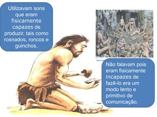 Utilizavam sons que eram fisicamentecapazes de produzir, tais como rosnados, roncos e guinchos. Não falavam pois eram fisicamente incapazes de fazê-lo era um modo lento e primitivo de comunicação.