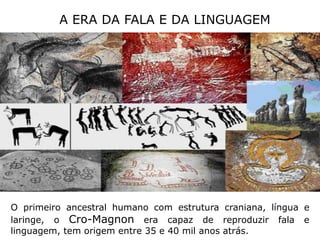 A ERA DA FALA E DA LINGUAGEMO primeiro ancestral humano com estrutura craniana, língua e laringe, o Cro-Magnon era capaz de reproduzir fala e linguagem, tem origem entre 35 e 40 mil anos atrás.