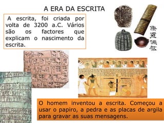 A ERA DA ESCRITA A escrita, foi criada por volta de 3200 a.C. Vários são os factores que explicam o nascimento da escrita.O homem inventou a escrita. Começou a usar o papiro, a pedra e as placas de argila para gravar as suas mensagens.