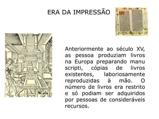 ERA DA IMPRESSÃOAnteriormente ao século XV, as pessoa produziam livros na Europa preparando manuscripti, cópias de livros existentes, laboriosamente reproduzidas à mão. O número de livros era restrito e só podiam ser adquiridos por pessoas de consideráveis recursos.