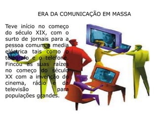 ERA DA COMUNICAÇÃO EM MASSATeve início no começo do século XIX, com o surto de jornais para a pessoa comum e media eléctrica tais como o telégrafo e o telefone. Fincou as suas raízes no começo do século XX com a invenção do cinema, rádio e da televisão para populações grandes.
