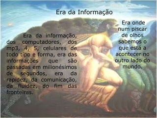 Era da Informação         Era da informação, dos computadores, dos mp3, 4, 5, celulares de todo tipo e forma, era das informações que são passadas em milionésimos de segundos, era da rapidez, da comunicação, da fluidez, do fim das fronteiras. Era onde num piscar de olhos sabemos o que está a acontecer no outro lado do mundo.