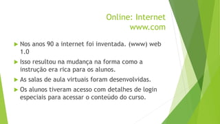 Online: Internet
www.com
 Nos anos 90 a internet foi inventada. (www) web
1.0
 Isso resultou na mudança na forma como a
instrução era rica para os alunos.
 As salas de aula virtuais foram desenvolvidas.
 Os alunos tiveram acesso com detalhes de login
especiais para acessar o conteúdo do curso.
 