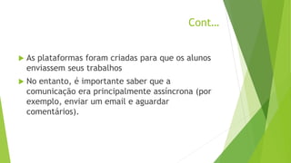 Cont…
 As plataformas foram criadas para que os alunos
enviassem seus trabalhos
 No entanto, é importante saber que a
comunicação era principalmente assíncrona (por
exemplo, enviar um email e aguardar
comentários).
 