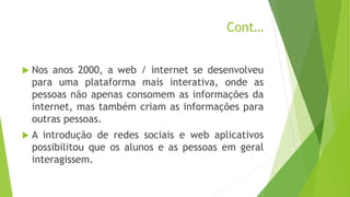 Cont…
 Nos anos 2000, a web / internet se desenvolveu
para uma plataforma mais interativa, onde as
pessoas não apenas consomem as informações da
internet, mas também criam as informações para
outras pessoas.
 A introdução de redes sociais e web aplicativos
possibilitou que os alunos e as pessoas em geral
interagissem.
 