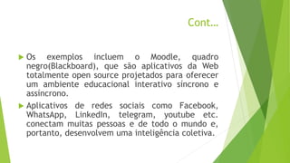 Cont…
 Os exemplos incluem o Moodle, quadro
negro(Blackboard), que são aplicativos da Web
totalmente open source projetados para oferecer
um ambiente educacional interativo síncrono e
assíncrono.
 Aplicativos de redes sociais como Facebook,
WhatsApp, LinkedIn, telegram, youtube etc.
conectam muitas pessoas e de todo o mundo e,
portanto, desenvolvem uma inteligência coletiva.
 