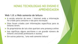 NOVAS TECNOLOGIAS NO ENSINO E
APRENDIZAGEM
Web 1.0: a Web somente de leitura
 A versão anterior do www / Internet onde a informação
foi criada para consumo e não para recreação.
 Sites foram criados com informações específicas para os
leitores lerem.
 Os proprietários de tais sites queriam uma presença online
 Isso significou alguns escritores e um grande número de
leitores (incluindo professores e alunos)
 Em outras palavras, "uma web somente leitura"
 