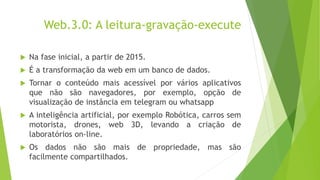 Web.3.0: A leitura-gravação-execute
 Na fase inicial, a partir de 2015.
 É a transformação da web em um banco de dados.
 Tornar o conteúdo mais acessível por vários aplicativos
que não são navegadores, por exemplo, opção de
visualização de instância em telegram ou whatsapp
 A inteligência artificial, por exemplo Robótica, carros sem
motorista, drones, web 3D, levando a criação de
laboratórios on-line.
 Os dados não são mais de propriedade, mas são
facilmente compartilhados.
 