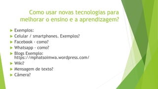 Como usar novas tecnologias para
melhorar o ensino e a aprendizagem?
 Exemplos:
 Celular / smartphones. Exemplos?
 Facebook - como?
 Whatsapp - como?
 Blogs Exemplo:
https://mphatsoimwa.wordpress.com/
 Wiki?
 Mensagem de texto?
 Câmera?
 