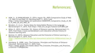 References:
 NAIK, U., & SHIVALINGAIAH, D. (2014, August 19). (PDF) Comparative Study of Web
1.0, Web 2.0 and Web 3.0. Retrieved April 11, 2019, from
https://www.researchgate.net/publication/264845599_Comparative_Study_of_We
b_10_Web_20_and_Web_30
 Reinders, H. (n.d.). Twenty Ideas for Using Mobile Phones in the Language ...
Retrieved April 11, 2019, from https://files.eric.ed.gov/fulltext/EJ914893.pdf
 Miller, G. (2014, November 10). History of Distance Learning. Retrieved April 11,
2019, from https://www.worldwidelearn.com/education-articles/history-of-
distance-learning.html
 Kentnor, H. (2015). Distance Education and the Evolution of Online Learning in ...
Retrieved April 11, 2019, from
https://digitalcommons.du.edu/cgi/viewcontent.cgi?article=1026&context=law_fa
cpub
 Holmberg, B. (2008, July). The Evolution, Principles and Practices of Distance
Education. Retrieved April 11, 2019, from
https://books.google.com/books/about/The_Evolution_Principles_and_Practices_
o.html?id=YTtdNQAACAAJ
 