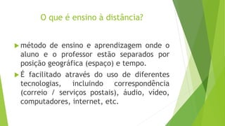O que é ensino à distância?
 método de ensino e aprendizagem onde o
aluno e o professor estão separados por
posição geográfica (espaço) e tempo.
 É facilitado através do uso de diferentes
tecnologias, incluindo correspondência
(correio / serviços postais), áudio, vídeo,
computadores, internet, etc.
 