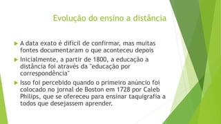 Evolução do ensino a distância
 A data exato é difícil de confirmar, mas muitas
fontes documentaram o que aconteceu depois
 Inicialmente, a partir de 1800, a educação a
distância foi através da "educação por
correspondência"
 Isso foi percebido quando o primeiro anúncio foi
colocado no jornal de Boston em 1728 por Caleb
Philips, que se ofereceu para ensinar taquigrafia a
todos que desejassem aprender.
 