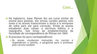 Cont…
 Na Inglaterra, Isaac Pitman fez um curso similar de
ensino para pessoas. Ele enviou cartões postais com
texto e os alunos transcreviam o texto e o enviavam
de volta para ele para correção. Então os alunos
estudaram duas coisas: a escritura bíblica e a
taquigrafia. Isso levou ao estabelecimento da
faculdade de correspondência de Pitman em 1843
 O processo foi pura correspondência:
 Os alunos receberam instruções via correio e
responderam a tarefas, e perguntas para o professor
pelo correio também
 