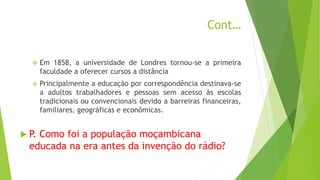Cont…
 Em 1858, a universidade de Londres tornou-se a primeira
faculdade a oferecer cursos a distância
 Principalmente a educação por correspondência destinava-se
a adultos trabalhadores e pessoas sem acesso às escolas
tradicionais ou convencionais devido a barreiras financeiras,
familiares, geográficas e econômicas.
 P. Como foi a população moçambicana
educada na era antes da invenção do rádio?
 