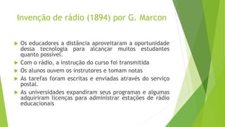 Invenção de rádio (1894) por G. Marcon
 Os educadores a distância aproveitaram a oportunidade
dessa tecnologia para alcançar muitos estudantes
quanto possível.
 Com o rádio, a instrução do curso foi transmitida
 Os alunos ouvem os instrutores e tomam notas
 As tarefas foram escritas e enviadas através do serviço
postal.
 As universidades expandiram seus programas e algumas
adquiriram licenças para administrar estações de rádio
educacionais
 