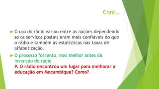 Cont…
 O uso do rádio variou entre as nações dependendo
se os serviços postais eram mais confiáveis do que
o rádio e também as estatísticas nas taxas de
alfabetização.
 O processo foi lento, mas melhor antes da
invenção do rádio
P. O rádio encontrou um lugar para melhorar a
educação em Mocambique? Como?
 